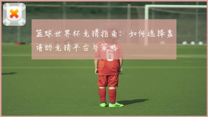 篮球世界杯竞猜指南：如何选择靠谱的竞猜平台与策略