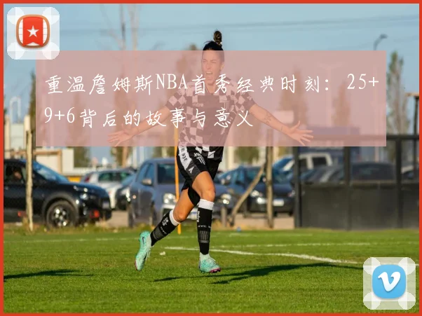 重温詹姆斯NBA首秀经典时刻：25+9+6背后的故事与意义