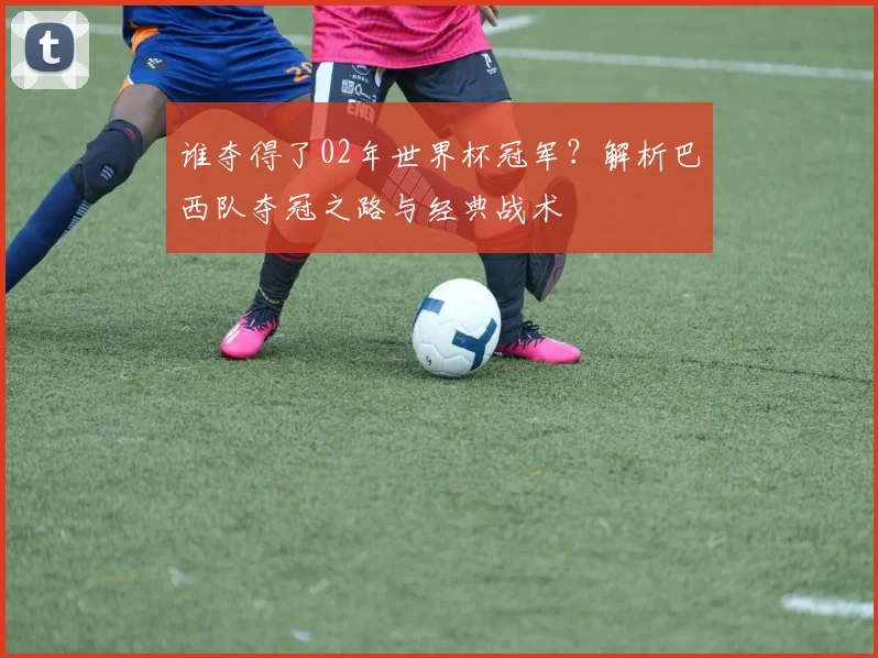 谁夺得了02年世界杯冠军?解析巴西队夺冠之路与经典战术