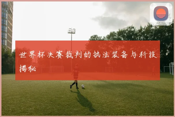 世界杯决赛裁判的执法装备与科技揭秘