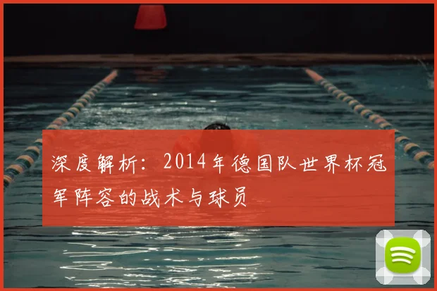 深度解析:2014年德国队世界杯冠军阵容的战术与球员