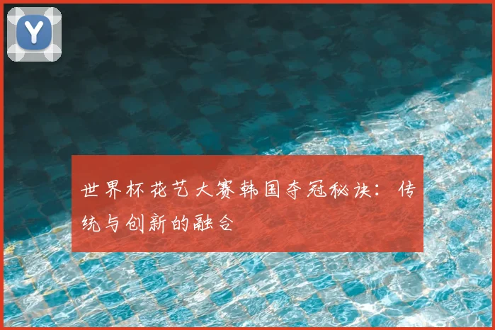 世界杯花艺大赛韩国夺冠秘诀:传统与创新的融合
