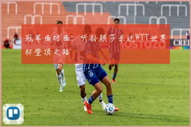 冠军面对面:听孙颖莎亲述WTT世界杯登顶之路