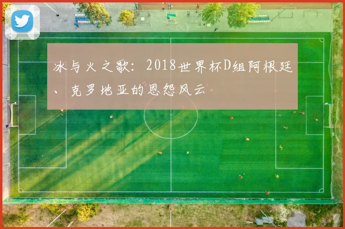 冰与火之歌：2018世界杯D组阿根廷、克罗地亚的恩怨风云